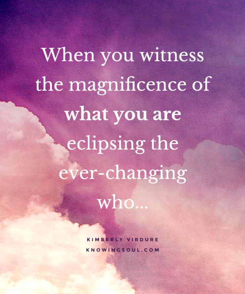 When you witness the magnificence of what you are eclipsing the ever-changing who.