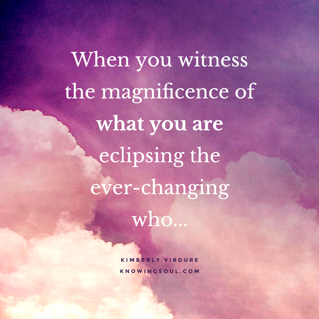 When you witness the magnificence of what you are eclipsing the ever-changing who.